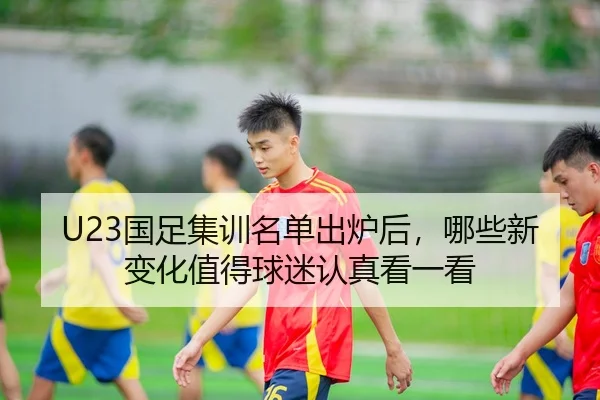 U23国足集训名单出炉后，哪些新变化值得球迷认真看一看